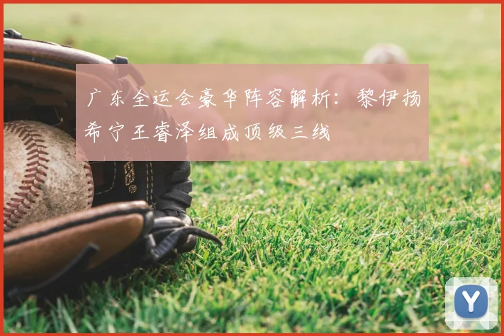 广东全运会豪华阵容解析:黎伊扬希宁王睿泽组成顶级三线