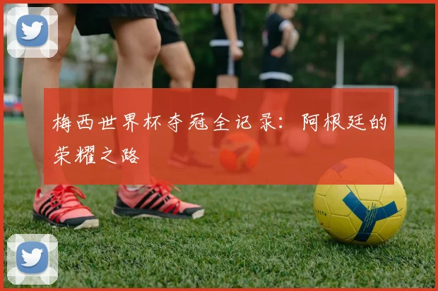 梅西世界杯夺冠全记录:阿根廷的荣耀之路