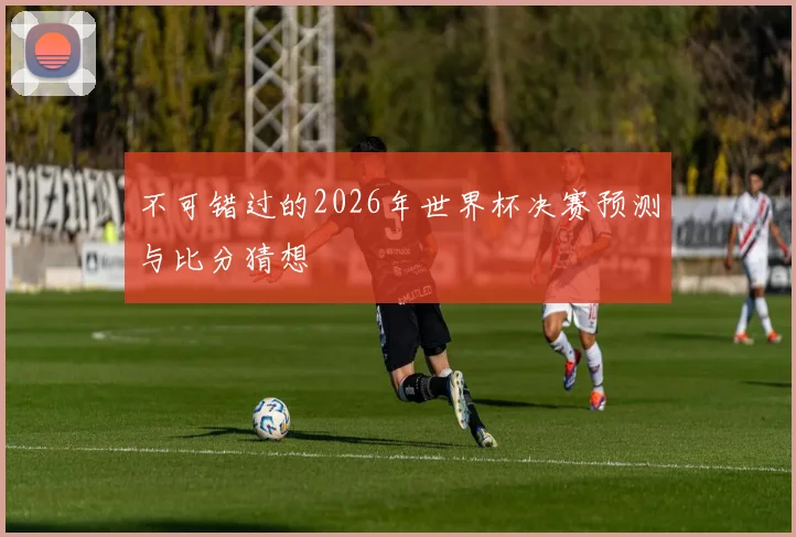 不可错过的2026年世界杯决赛预测与比分猜想