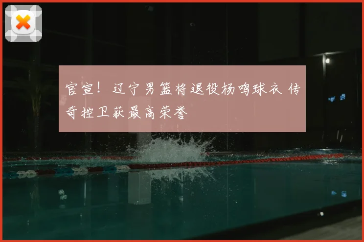 官宣!辽宁男篮将退役杨鸣球衣 传奇控卫获最高荣誉