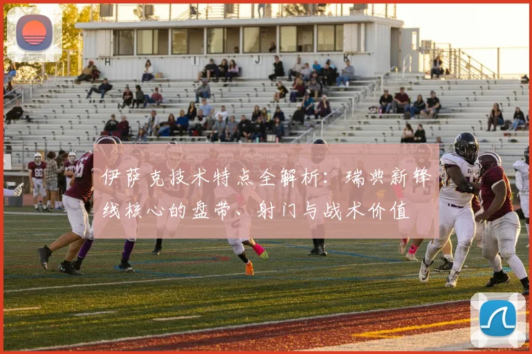 伊萨克技术特点全解析：瑞典新锋线核心的盘带、射门与战术价值