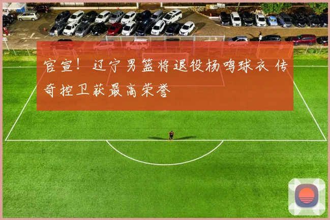 官宣!辽宁男篮将退役杨鸣球衣 传奇控卫获最高荣誉