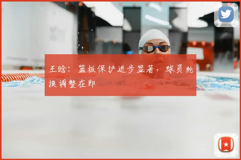 王晗:篮板保护进步显著,球员轮换调整在即