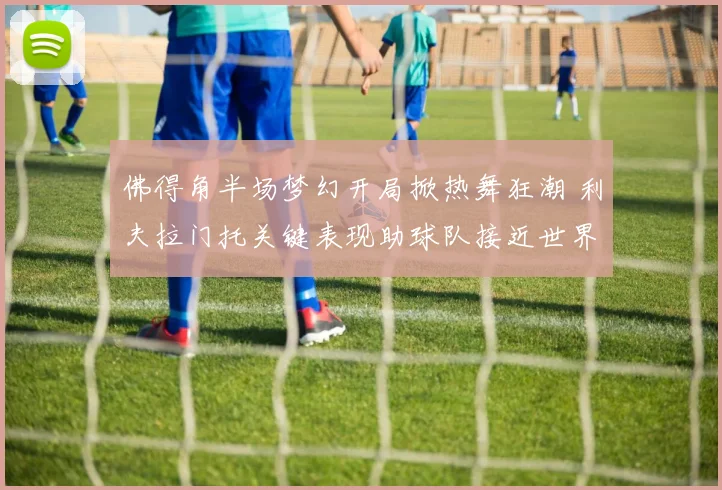 佛得角半场梦幻开局掀热舞狂潮 利夫拉门托关键表现助球队接近世界杯