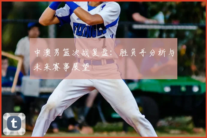 中澳男篮次战复盘:胜负手分析与未来赛事展望