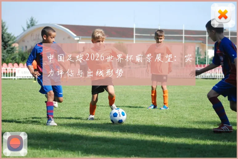 中国足球2026世界杯前景展望:实力评估与出线形势