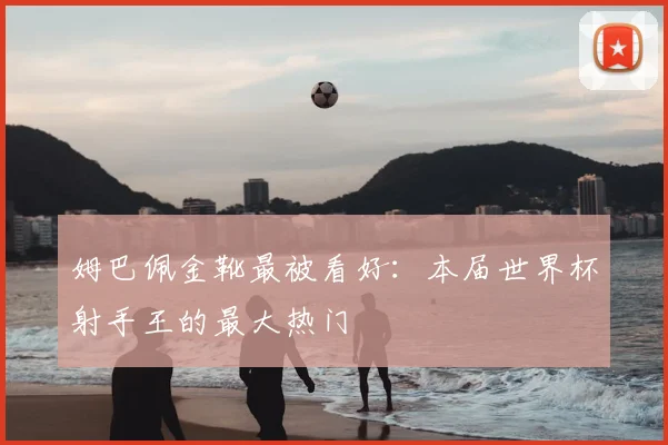 姆巴佩金靴最被看好：本届世界杯射手王的最大热门