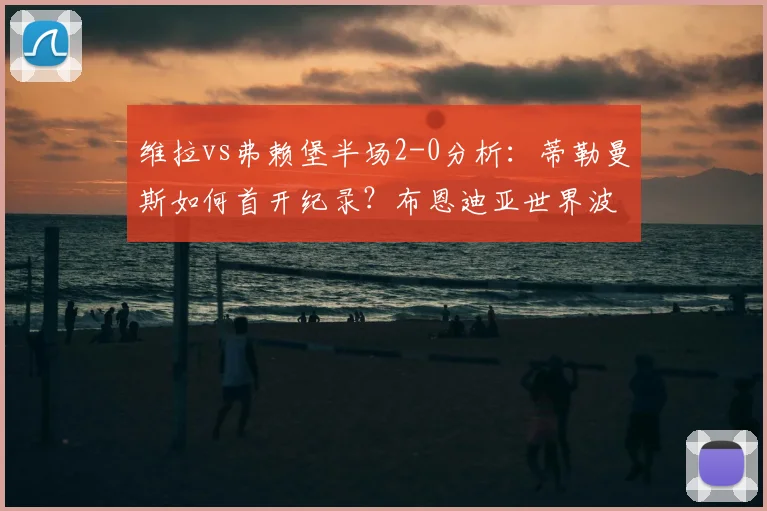 维拉vs弗赖堡半场2-0分析:蒂勒曼斯如何首开纪录?布恩迪亚世界波全解析