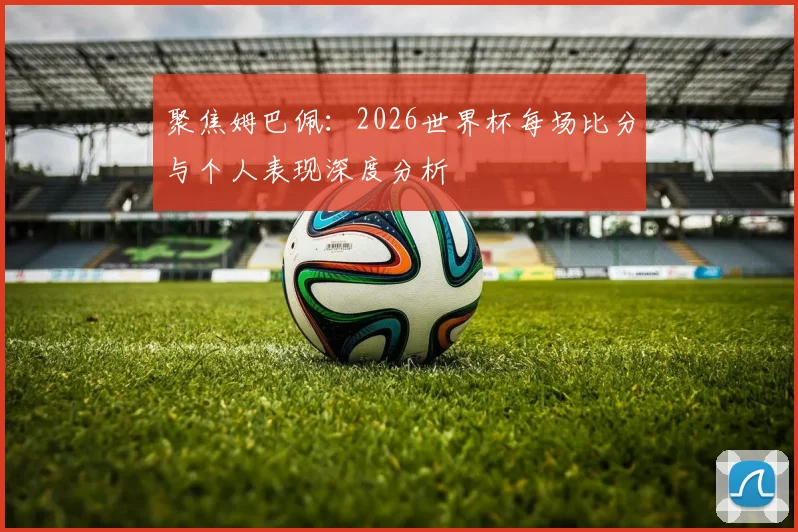 聚焦姆巴佩:2026世界杯每场比分与个人表现深度分析
