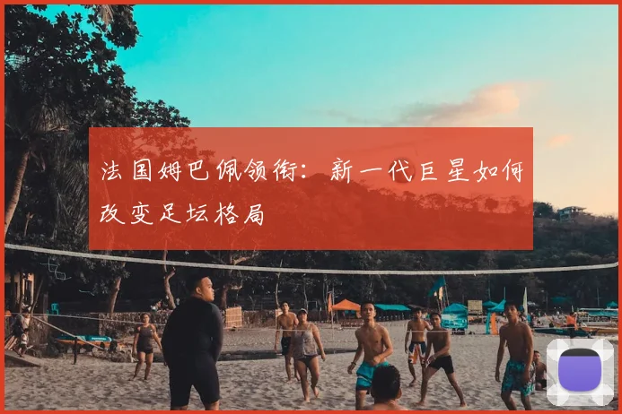 法国姆巴佩领衔:新一代巨星如何改变足坛格局