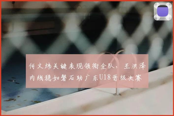 何文炜关键表现领衔全队，王洪泽内线稳如磐石助广东U18晋级决赛