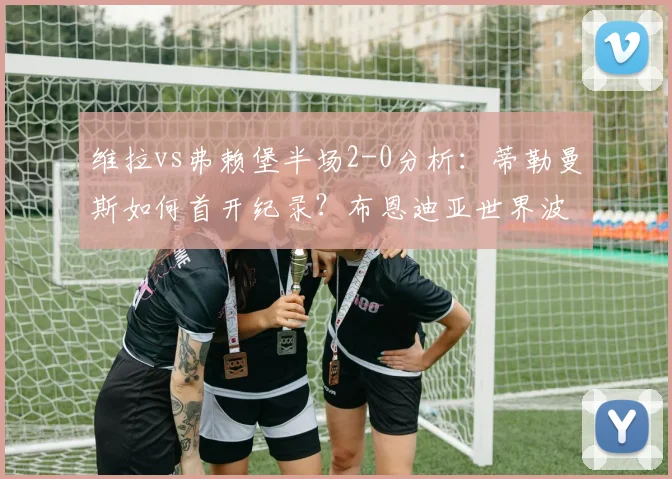 维拉vs弗赖堡半场2-0分析：蒂勒曼斯如何首开纪录？布恩迪亚世界波全解析