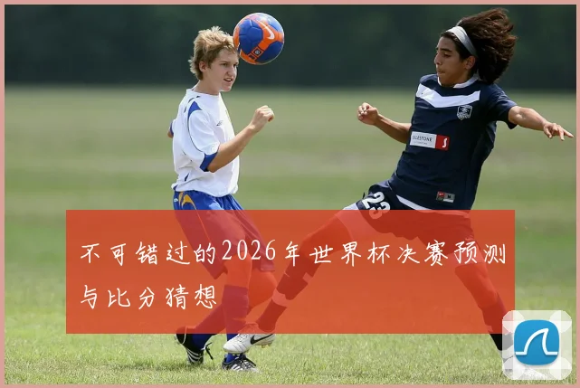 不可错过的2026年世界杯决赛预测与比分猜想