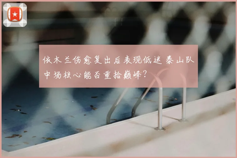 依木兰伤愈复出后表现低迷 泰山队中场核心能否重拾巅峰？