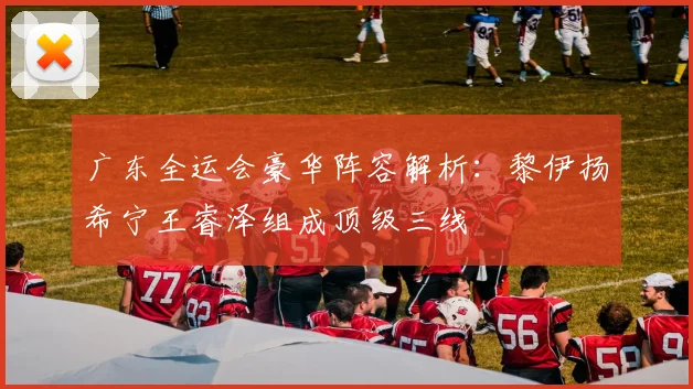 广东全运会豪华阵容解析:黎伊扬希宁王睿泽组成顶级三线