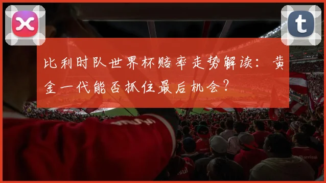 比利时队世界杯赔率走势解读：黄金一代能否抓住最后机会？