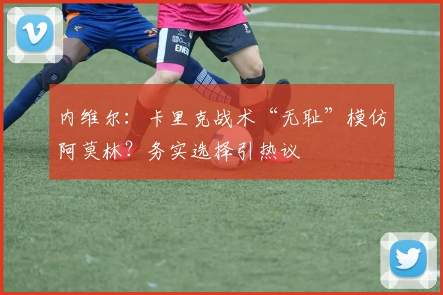 内维尔:卡里克战术“无耻”模仿阿莫林?务实选择引热议