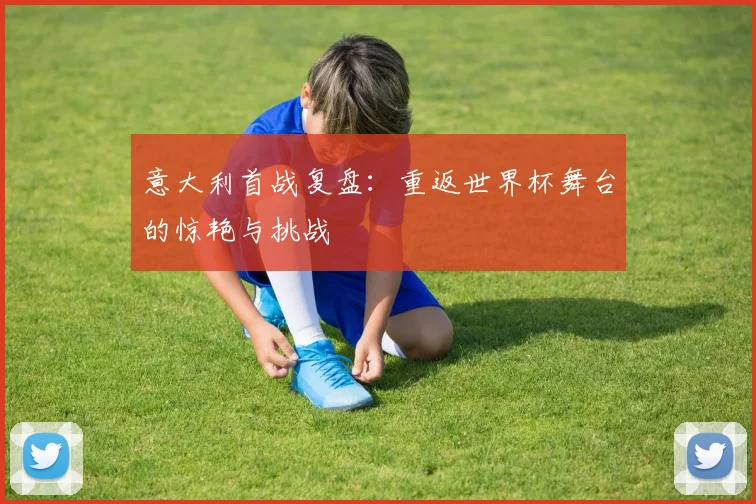 意大利首战复盘:重返世界杯舞台的惊艳与挑战