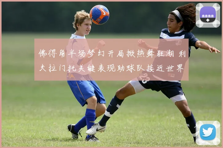 佛得角半场梦幻开局掀热舞狂潮 利夫拉门托关键表现助球队接近世界杯