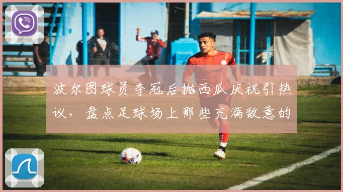 波尔图球员夺冠后抛西瓜庆祝引热议,盘点足球场上那些充满敌意的庆祝行为与球迷文化冷知识