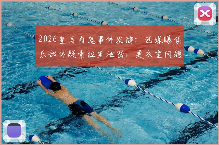 2026皇马内鬼事件发酵:西媒曝俱乐部怀疑索拉里泄密,更衣室问题引发震动