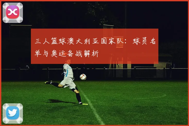 三人篮球澳大利亚国家队:球员名单与奥运备战解析