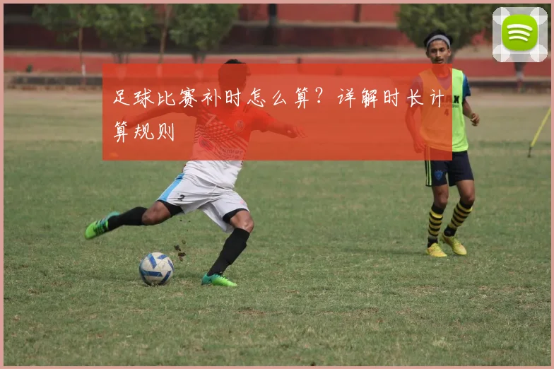 足球比赛补时怎么算?详解时长计算规则