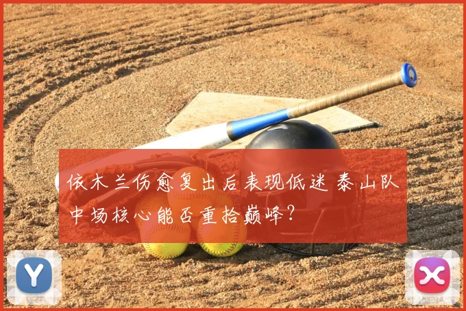 依木兰伤愈复出后表现低迷 泰山队中场核心能否重拾巅峰？
